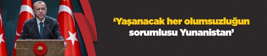 Cumhurbaşkanı Erdoğan: Yaşanacak her olumsuzluğun sorumlusu Yunanistan