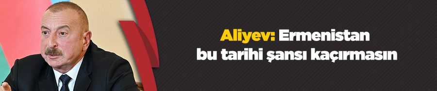 Aliyev: Ermenistan bu tarihi şansı kaçırmasın