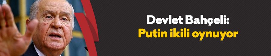 Devlet Bahçeli: Putin ikili oynuyor